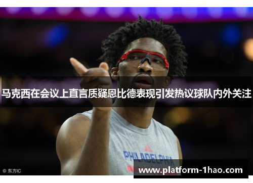 马克西在会议上直言质疑恩比德表现引发热议球队内外关注 马克西在会议上直言质疑恩比德表现引发热议球队内外关注