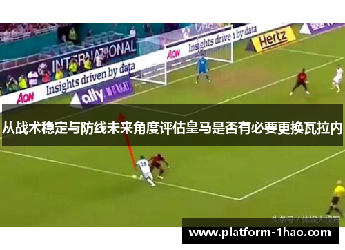 从战术稳定与防线未来角度评估皇马是否有必要更换瓦拉内 从战术稳定与防线未来角度评估皇马是否有必要更换瓦拉内