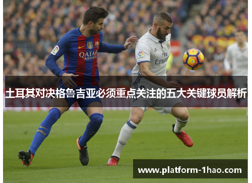 土耳其对决格鲁吉亚必须重点关注的五大关键球员解析