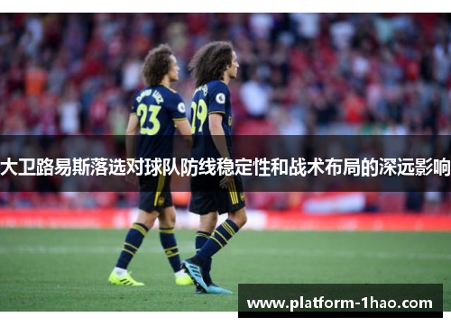 大卫路易斯落选对球队防线稳定性和战术布局的深远影响 大卫路易斯落选对球队防线稳定性和战术布局的深远影响