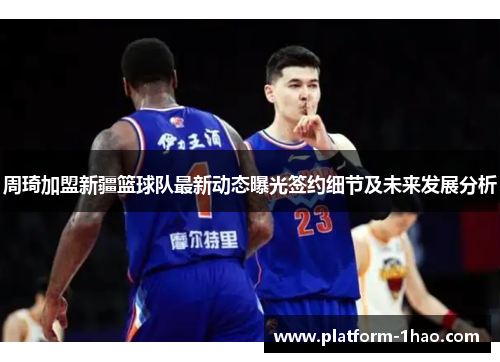 周琦加盟新疆篮球队最新动态曝光签约细节及未来发展分析