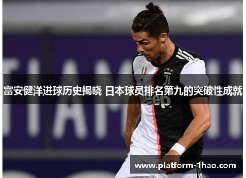 富安健洋进球历史揭晓 日本球员排名第九的突破性成就